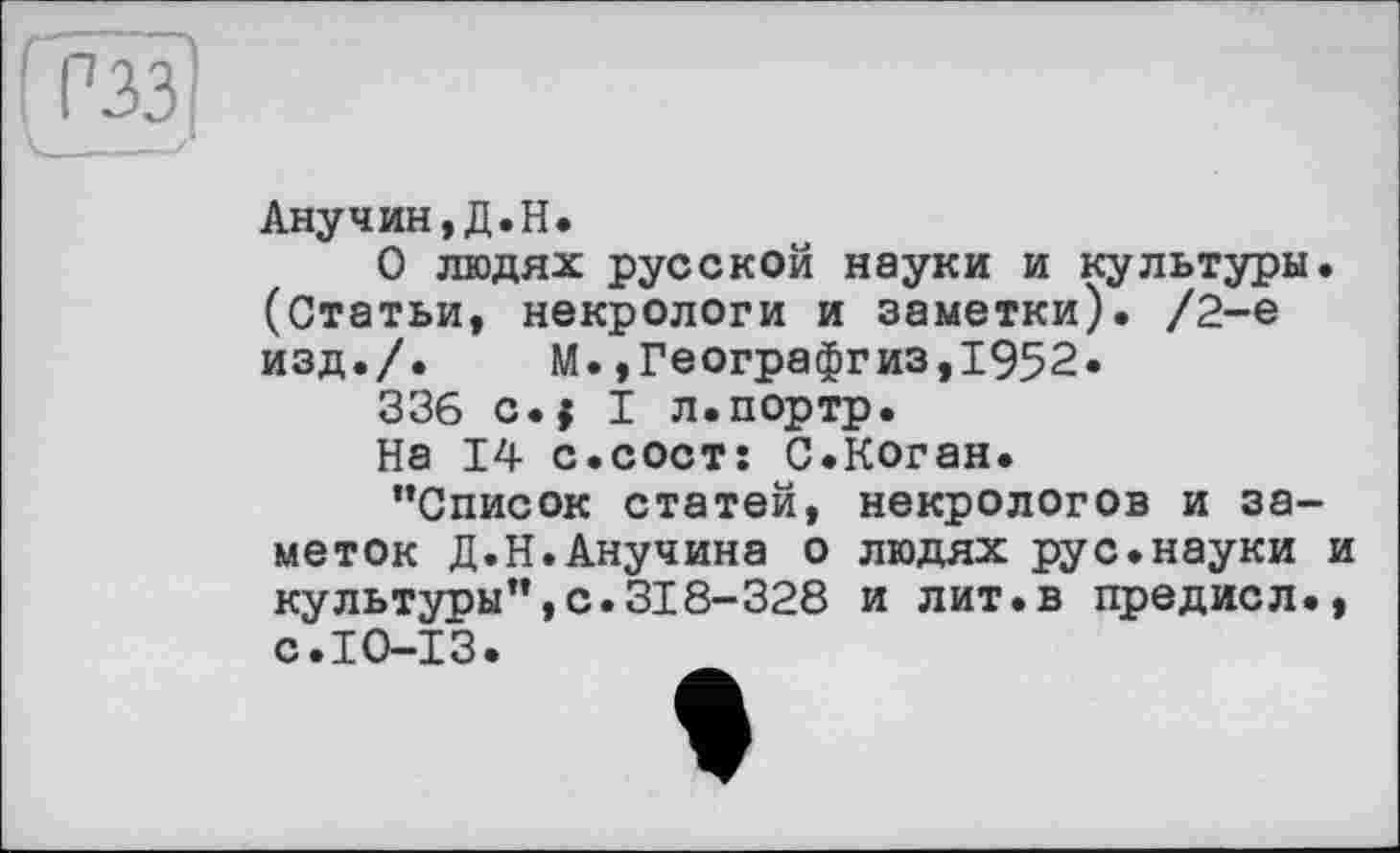 ﻿1 РЗЗ
Анучин,Д.H.
О людях русской науки и культуры. (Статьи, некрологи и заметки). /2-е изд./. М.,Географгиз,1952.
336 c.j I л.портр.
На 14 с.сост: С.Коган.
’’Список статей, некрологов и заметок Д.Н.Анучина о людях рус.науки и культуры’’,с.318-328 и лит.в предисл., с.IO-I3.